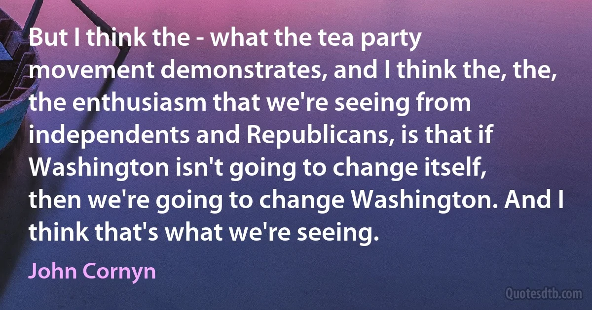 But I think the - what the tea party movement demonstrates, and I think the, the, the enthusiasm that we're seeing from independents and Republicans, is that if Washington isn't going to change itself, then we're going to change Washington. And I think that's what we're seeing. (John Cornyn)