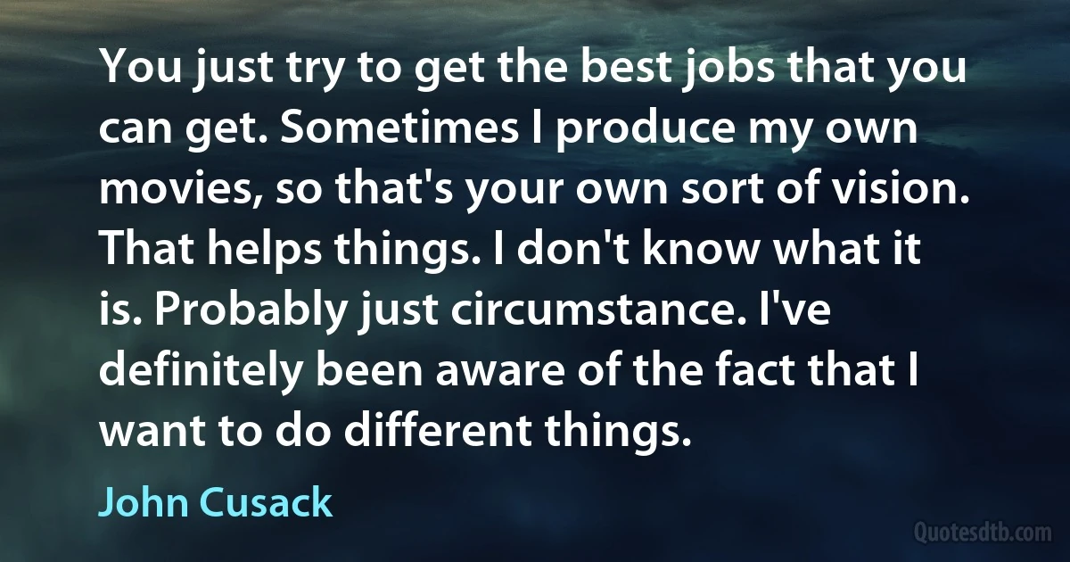 You just try to get the best jobs that you can get. Sometimes I produce my own movies, so that's your own sort of vision. That helps things. I don't know what it is. Probably just circumstance. I've definitely been aware of the fact that I want to do different things. (John Cusack)