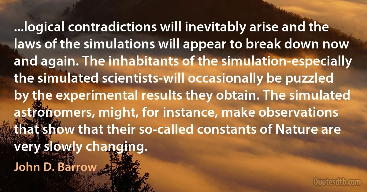 ...logical contradictions will inevitably arise and the laws of the simulations will appear to break down now and again. The inhabitants of the simulation-especially the simulated scientists-will occasionally be puzzled by the experimental results they obtain. The simulated astronomers, might, for instance, make observations that show that their so-called constants of Nature are very slowly changing. (John D. Barrow)