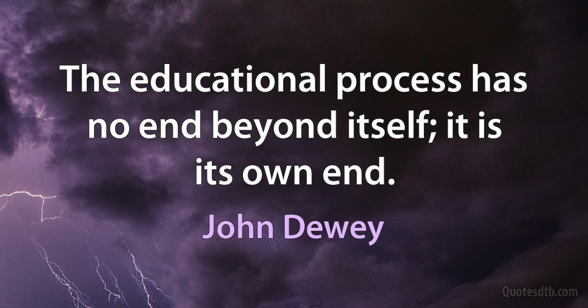 The educational process has no end beyond itself; it is its own end. (John Dewey)