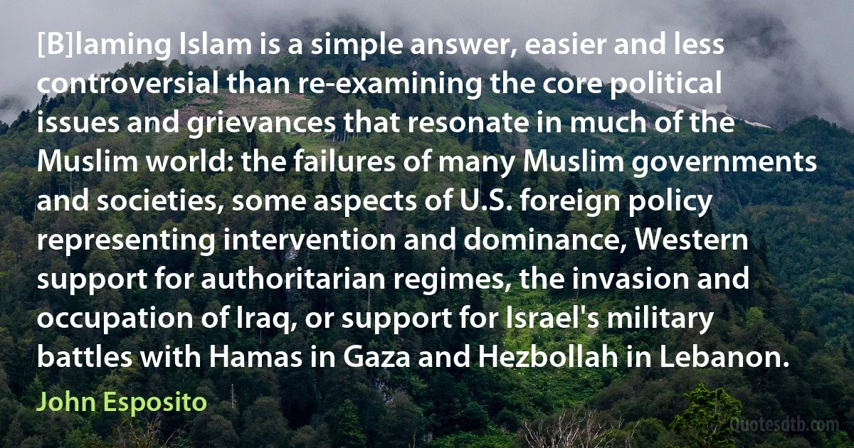 [B]laming Islam is a simple answer, easier and less controversial than re-examining the core political issues and grievances that resonate in much of the Muslim world: the failures of many Muslim governments and societies, some aspects of U.S. foreign policy representing intervention and dominance, Western support for authoritarian regimes, the invasion and occupation of Iraq, or support for Israel's military battles with Hamas in Gaza and Hezbollah in Lebanon. (John Esposito)