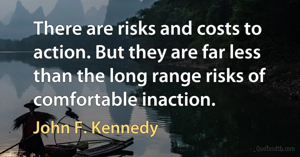 There are risks and costs to action. But they are far less than the long range risks of comfortable inaction. (John F. Kennedy)