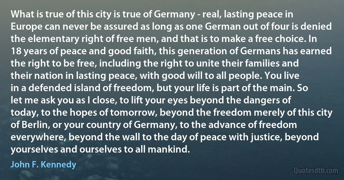 What is true of this city is true of Germany - real, lasting peace in Europe can never be assured as long as one German out of four is denied the elementary right of free men, and that is to make a free choice. In 18 years of peace and good faith, this generation of Germans has earned the right to be free, including the right to unite their families and their nation in lasting peace, with good will to all people. You live in a defended island of freedom, but your life is part of the main. So let me ask you as I close, to lift your eyes beyond the dangers of today, to the hopes of tomorrow, beyond the freedom merely of this city of Berlin, or your country of Germany, to the advance of freedom everywhere, beyond the wall to the day of peace with justice, beyond yourselves and ourselves to all mankind. (John F. Kennedy)