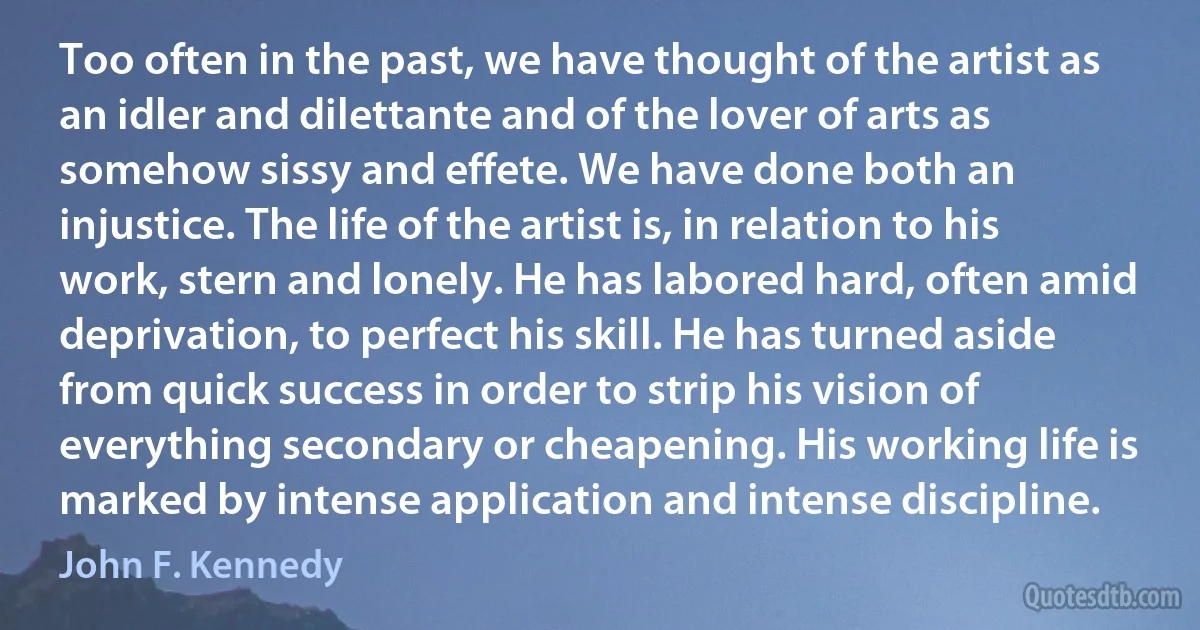 Too often in the past, we have thought of the artist as an idler and dilettante and of the lover of arts as somehow sissy and effete. We have done both an injustice. The life of the artist is, in relation to his work, stern and lonely. He has labored hard, often amid deprivation, to perfect his skill. He has turned aside from quick success in order to strip his vision of everything secondary or cheapening. His working life is marked by intense application and intense discipline. (John F. Kennedy)