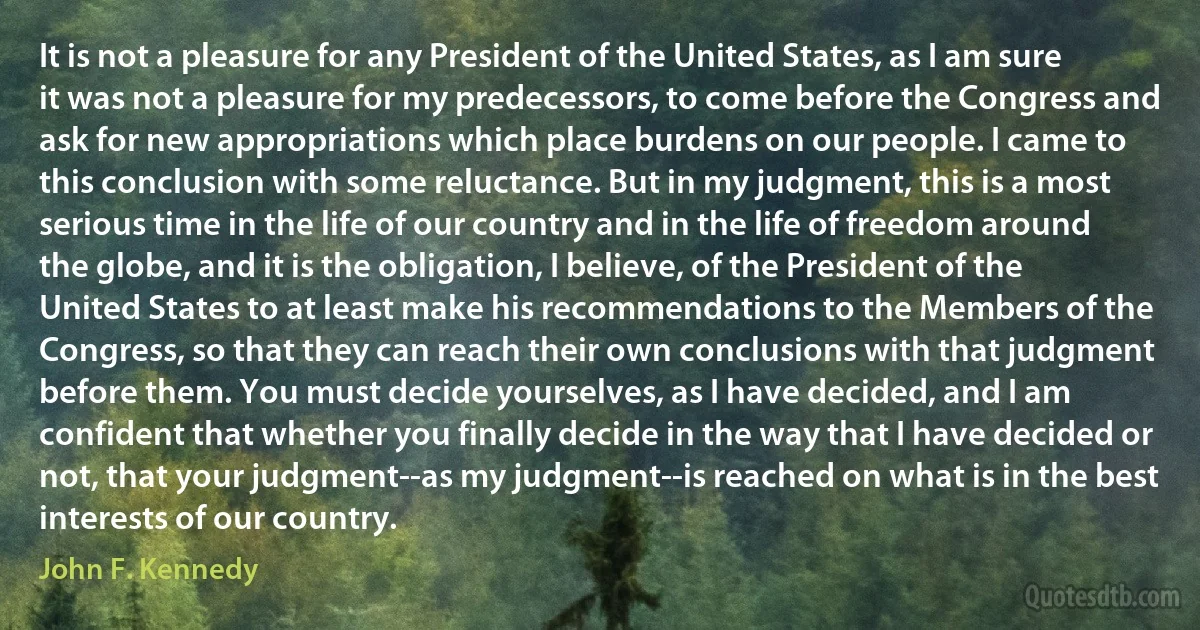 It is not a pleasure for any President of the United States, as I am sure it was not a pleasure for my predecessors, to come before the Congress and ask for new appropriations which place burdens on our people. I came to this conclusion with some reluctance. But in my judgment, this is a most serious time in the life of our country and in the life of freedom around the globe, and it is the obligation, I believe, of the President of the United States to at least make his recommendations to the Members of the Congress, so that they can reach their own conclusions with that judgment before them. You must decide yourselves, as I have decided, and I am confident that whether you finally decide in the way that I have decided or not, that your judgment--as my judgment--is reached on what is in the best interests of our country. (John F. Kennedy)