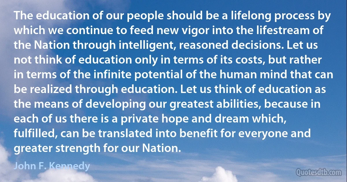 The education of our people should be a lifelong process by which we continue to feed new vigor into the lifestream of the Nation through intelligent, reasoned decisions. Let us not think of education only in terms of its costs, but rather in terms of the infinite potential of the human mind that can be realized through education. Let us think of education as the means of developing our greatest abilities, because in each of us there is a private hope and dream which, fulfilled, can be translated into benefit for everyone and greater strength for our Nation. (John F. Kennedy)