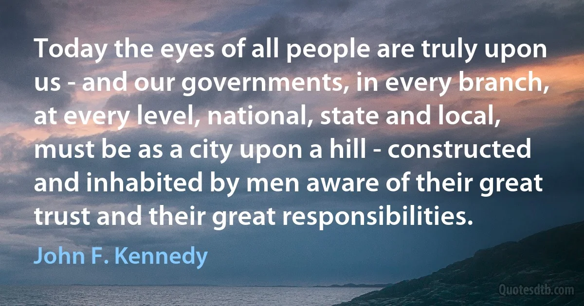 Today the eyes of all people are truly upon us - and our governments, in every branch, at every level, national, state and local, must be as a city upon a hill - constructed and inhabited by men aware of their great trust and their great responsibilities. (John F. Kennedy)