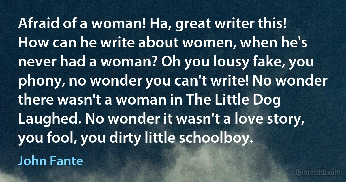 Afraid of a woman! Ha, great writer this! How can he write about women, when he's never had a woman? Oh you lousy fake, you phony, no wonder you can't write! No wonder there wasn't a woman in The Little Dog Laughed. No wonder it wasn't a love story, you fool, you dirty little schoolboy. (John Fante)