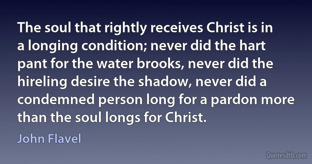 The soul that rightly receives Christ is in a longing condition; never did the hart pant for the water brooks, never did the hireling desire the shadow, never did a condemned person long for a pardon more than the soul longs for Christ. (John Flavel)