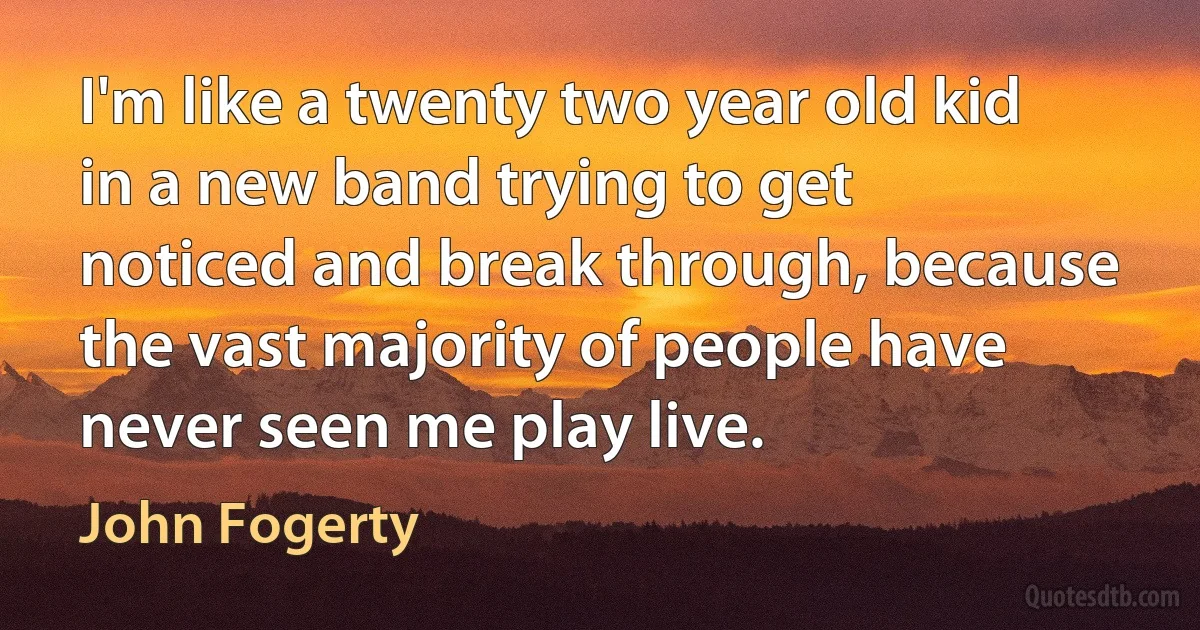 I'm like a twenty two year old kid in a new band trying to get noticed and break through, because the vast majority of people have never seen me play live. (John Fogerty)