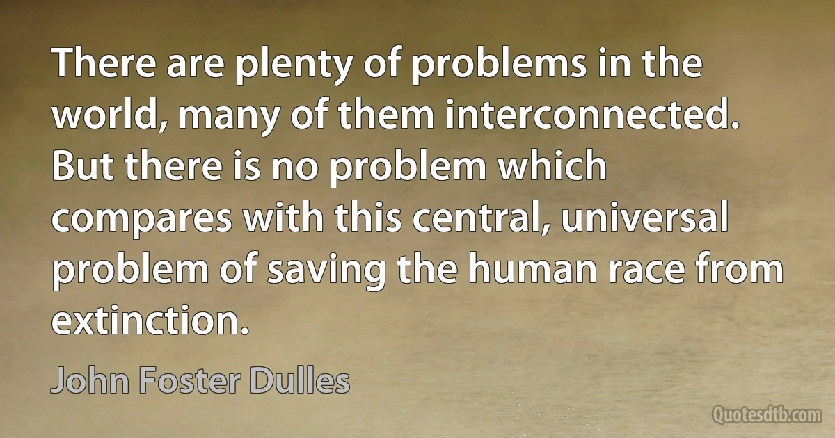 There are plenty of problems in the world, many of them interconnected. But there is no problem which compares with this central, universal problem of saving the human race from extinction. (John Foster Dulles)