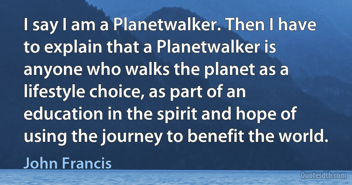 I say I am a Planetwalker. Then I have to explain that a Planetwalker is anyone who walks the planet as a lifestyle choice, as part of an education in the spirit and hope of using the journey to benefit the world. (John Francis)