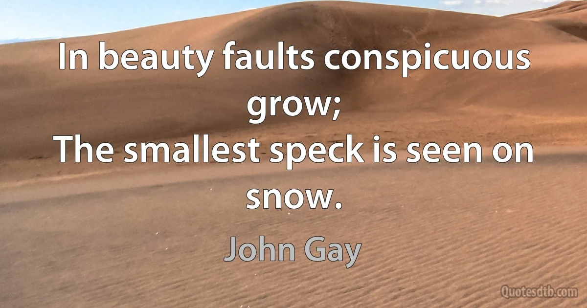 In beauty faults conspicuous grow;
The smallest speck is seen on snow. (John Gay)