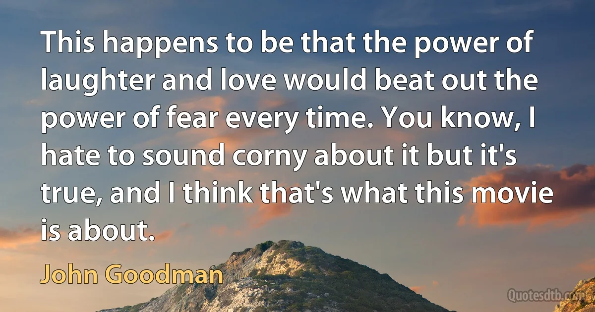 This happens to be that the power of laughter and love would beat out the power of fear every time. You know, I hate to sound corny about it but it's true, and I think that's what this movie is about. (John Goodman)