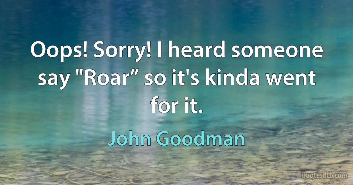 Oops! Sorry! I heard someone say "Roar” so it's kinda went for it. (John Goodman)