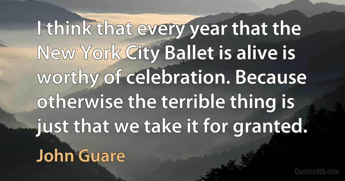 I think that every year that the New York City Ballet is alive is worthy of celebration. Because otherwise the terrible thing is just that we take it for granted. (John Guare)