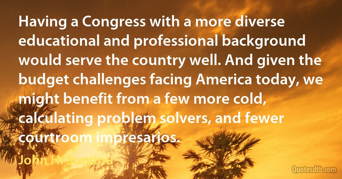 Having a Congress with a more diverse educational and professional background would serve the country well. And given the budget challenges facing America today, we might benefit from a few more cold, calculating problem solvers, and fewer courtroom impresarios. (John H. Sununu)