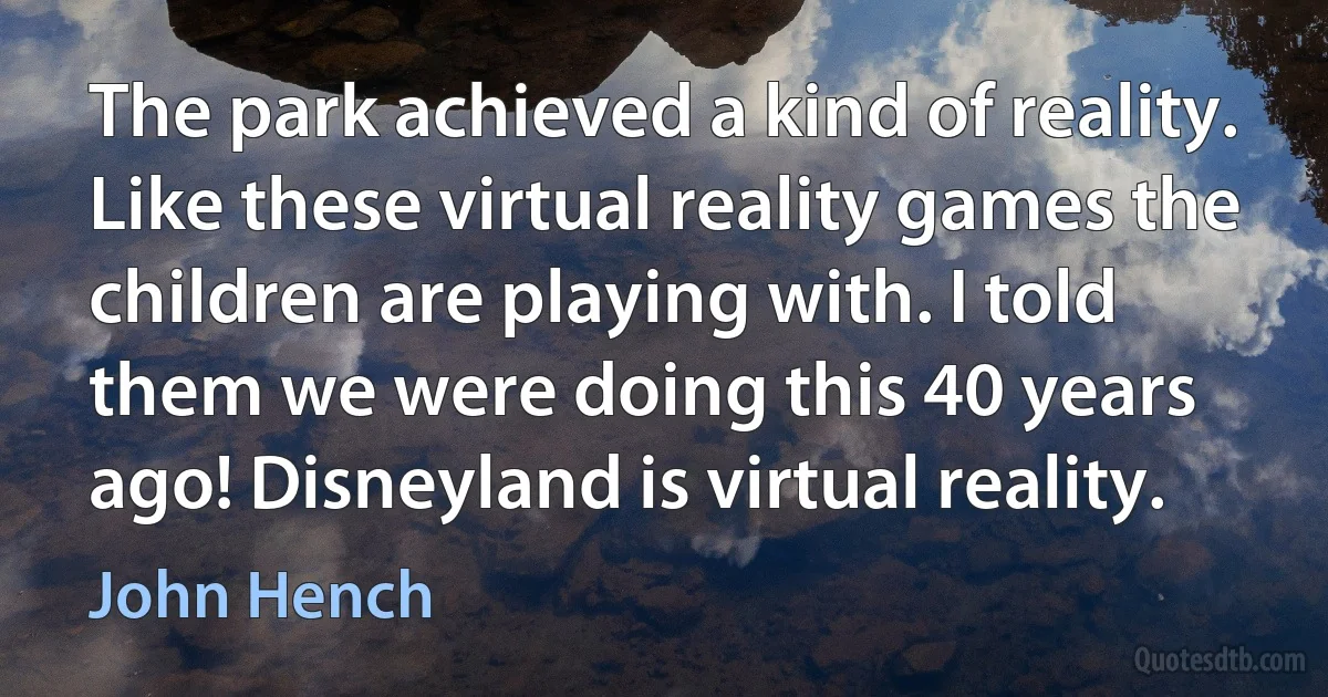 The park achieved a kind of reality. Like these virtual reality games the children are playing with. I told them we were doing this 40 years ago! Disneyland is virtual reality. (John Hench)