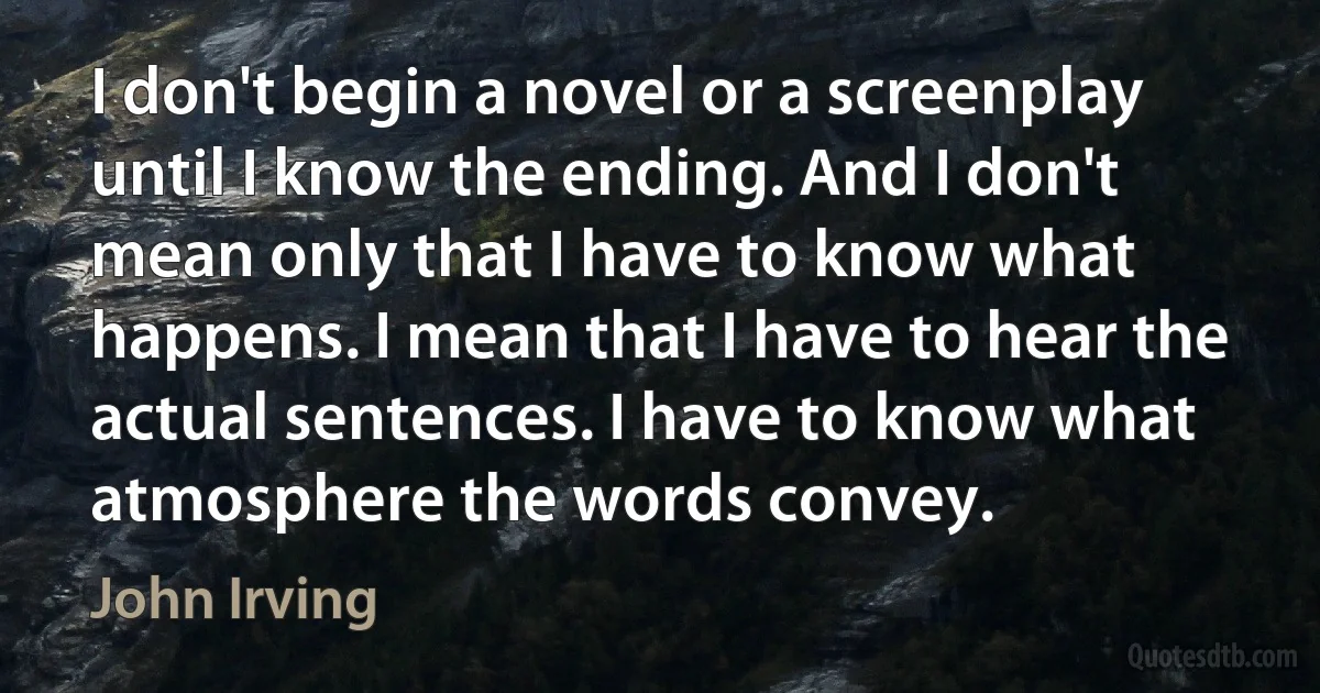 I don't begin a novel or a screenplay until I know the ending. And I don't mean only that I have to know what happens. I mean that I have to hear the actual sentences. I have to know what atmosphere the words convey. (John Irving)