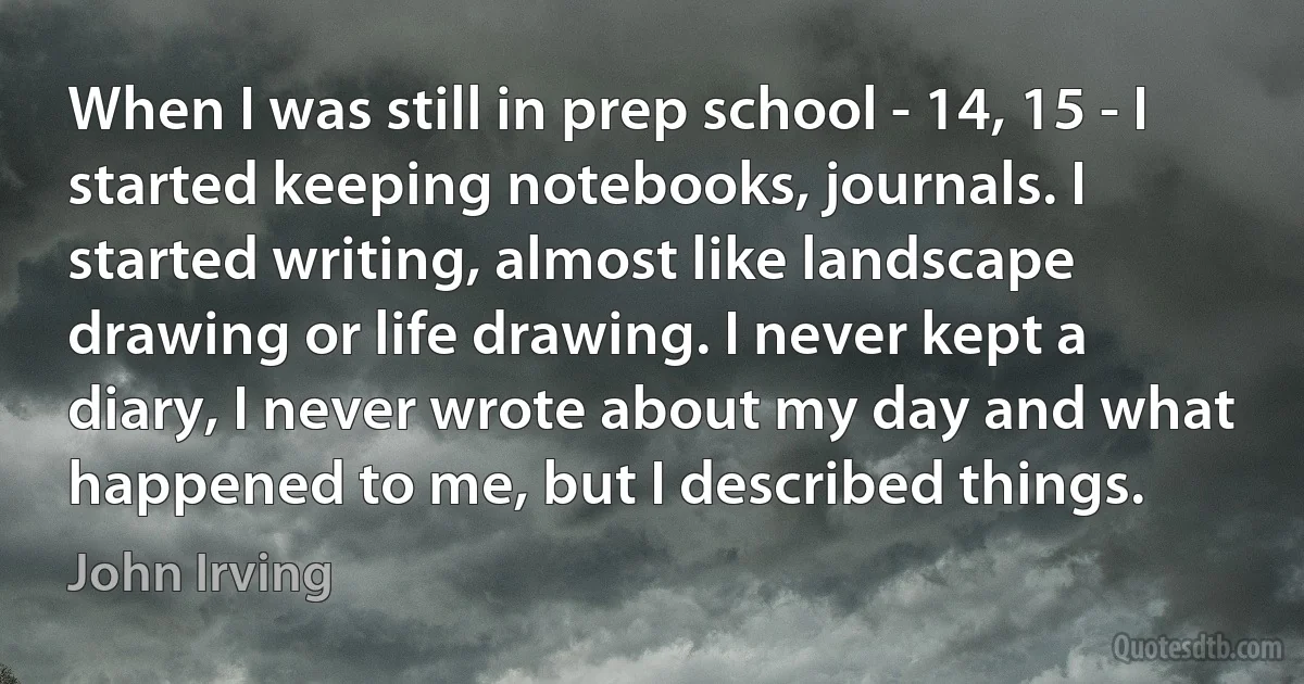 When I was still in prep school - 14, 15 - I started keeping notebooks, journals. I started writing, almost like landscape drawing or life drawing. I never kept a diary, I never wrote about my day and what happened to me, but I described things. (John Irving)