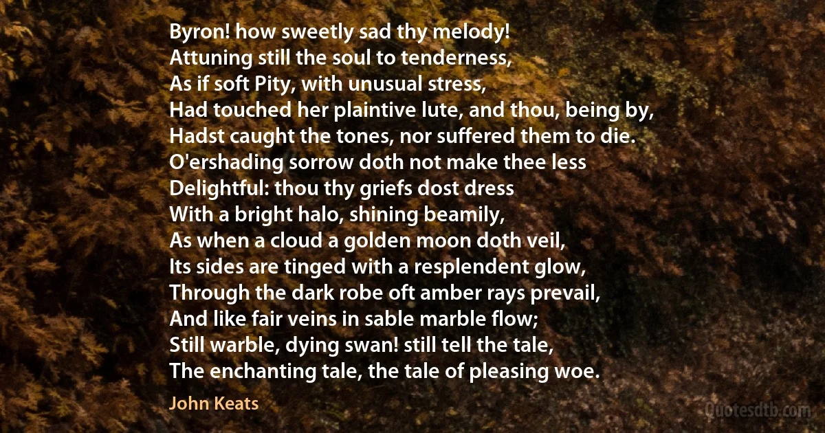Byron! how sweetly sad thy melody!
Attuning still the soul to tenderness,
As if soft Pity, with unusual stress,
Had touched her plaintive lute, and thou, being by,
Hadst caught the tones, nor suffered them to die.
O'ershading sorrow doth not make thee less
Delightful: thou thy griefs dost dress
With a bright halo, shining beamily,
As when a cloud a golden moon doth veil,
Its sides are tinged with a resplendent glow,
Through the dark robe oft amber rays prevail,
And like fair veins in sable marble flow;
Still warble, dying swan! still tell the tale,
The enchanting tale, the tale of pleasing woe. (John Keats)