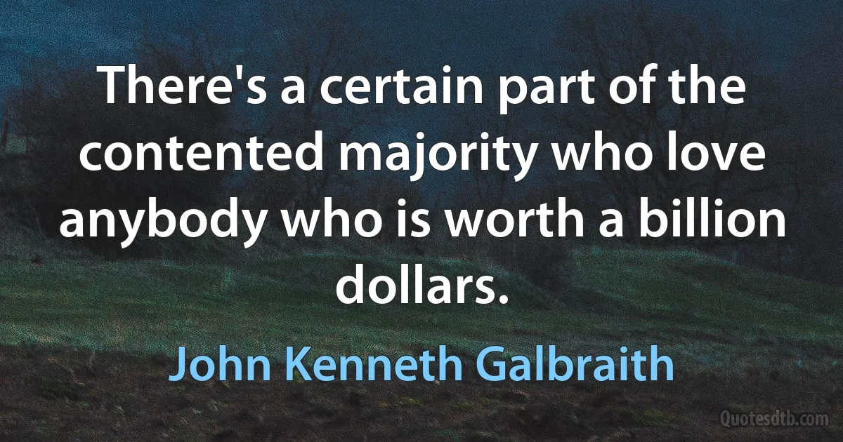 There's a certain part of the contented majority who love anybody who is worth a billion dollars. (John Kenneth Galbraith)