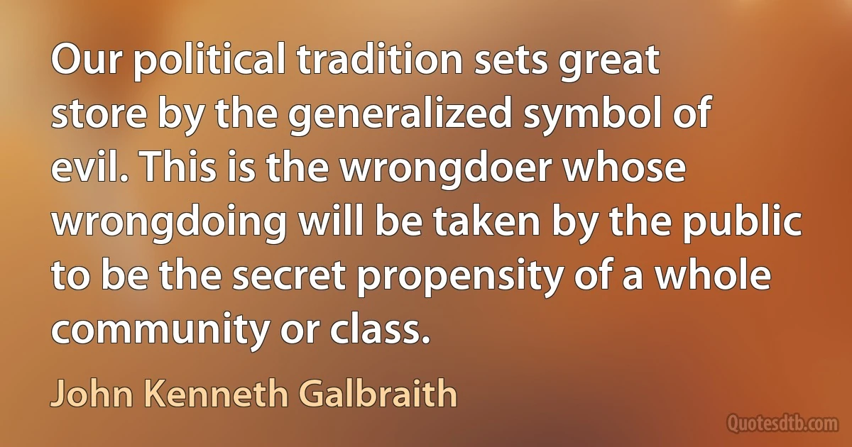 Our political tradition sets great store by the generalized symbol of evil. This is the wrongdoer whose wrongdoing will be taken by the public to be the secret propensity of a whole community or class. (John Kenneth Galbraith)