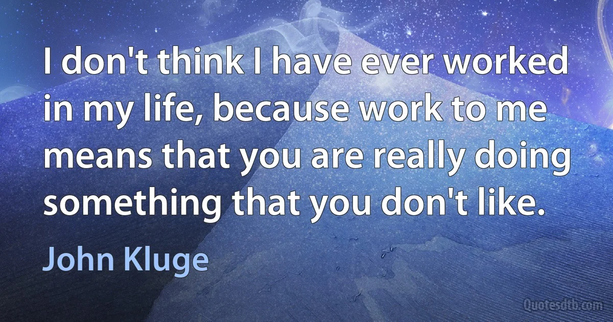 I don't think I have ever worked in my life, because work to me means that you are really doing something that you don't like. (John Kluge)