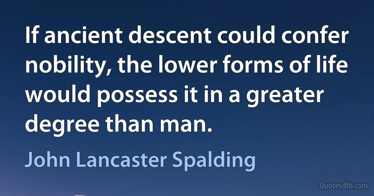 If ancient descent could confer nobility, the lower forms of life would possess it in a greater degree than man. (John Lancaster Spalding)