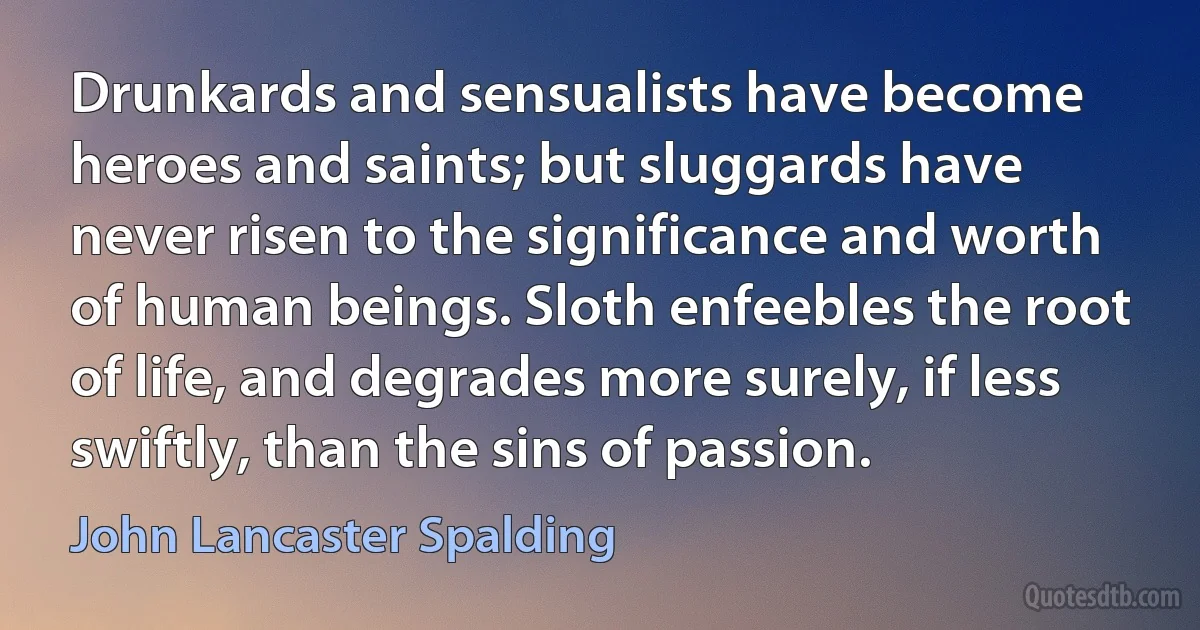 Drunkards and sensualists have become heroes and saints; but sluggards have never risen to the significance and worth of human beings. Sloth enfeebles the root of life, and degrades more surely, if less swiftly, than the sins of passion. (John Lancaster Spalding)