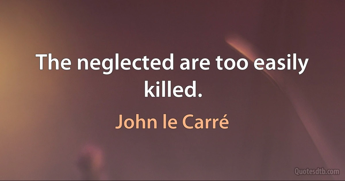 The neglected are too easily killed. (John le Carré)