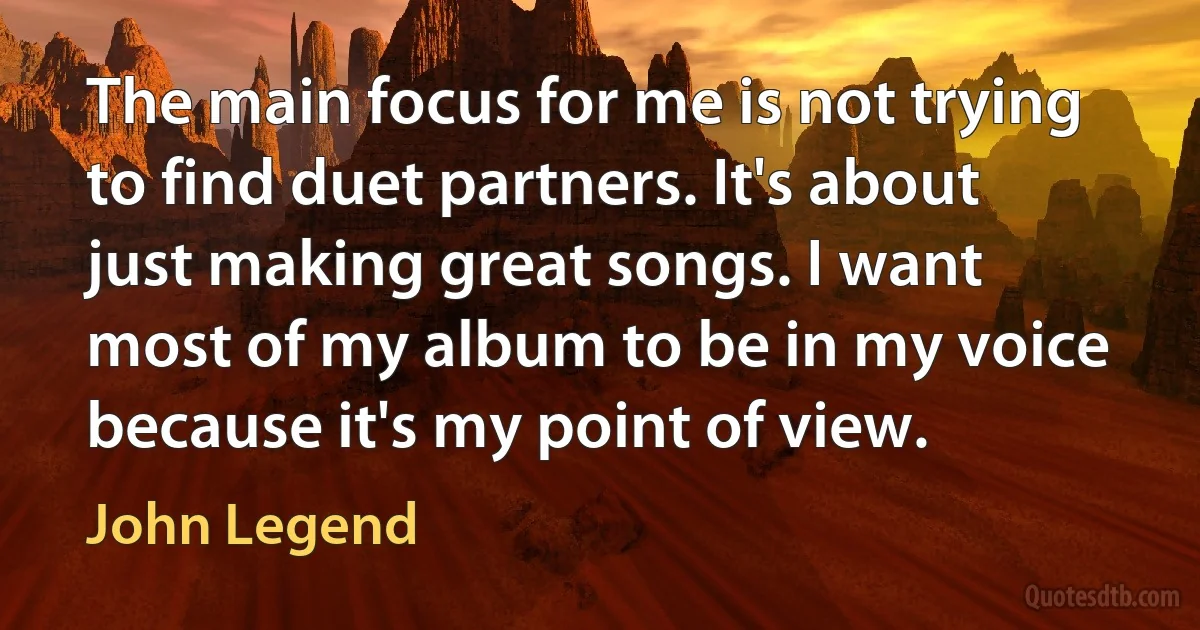 The main focus for me is not trying to find duet partners. It's about just making great songs. I want most of my album to be in my voice because it's my point of view. (John Legend)