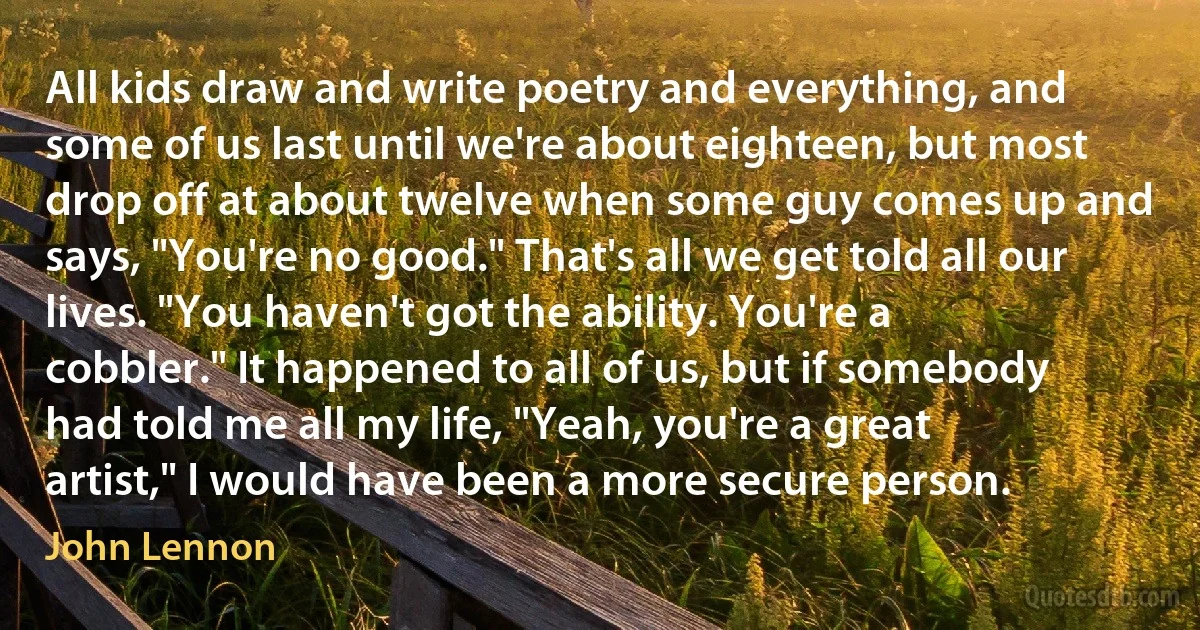 All kids draw and write poetry and everything, and some of us last until we're about eighteen, but most drop off at about twelve when some guy comes up and says, "You're no good." That's all we get told all our lives. "You haven't got the ability. You're a cobbler." It happened to all of us, but if somebody had told me all my life, "Yeah, you're a great artist," I would have been a more secure person. (John Lennon)