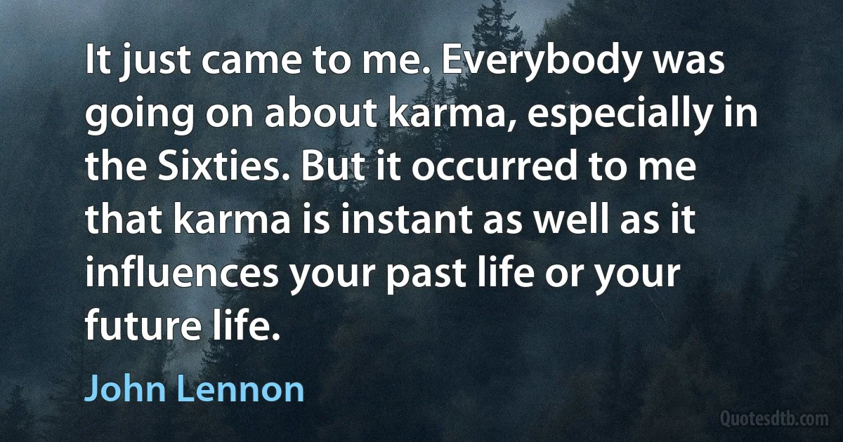 It just came to me. Everybody was going on about karma, especially in the Sixties. But it occurred to me that karma is instant as well as it influences your past life or your future life. (John Lennon)