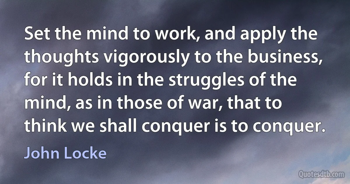 Set the mind to work, and apply the thoughts vigorously to the business, for it holds in the struggles of the mind, as in those of war, that to think we shall conquer is to conquer. (John Locke)