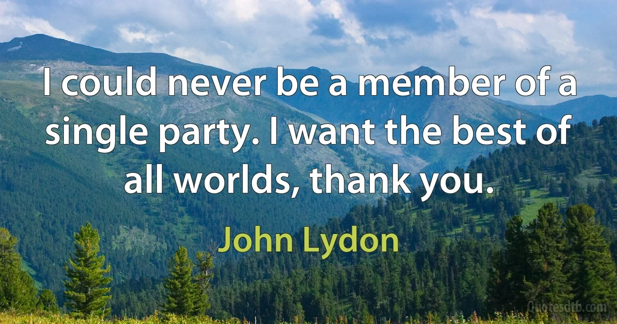 I could never be a member of a single party. I want the best of all worlds, thank you. (John Lydon)