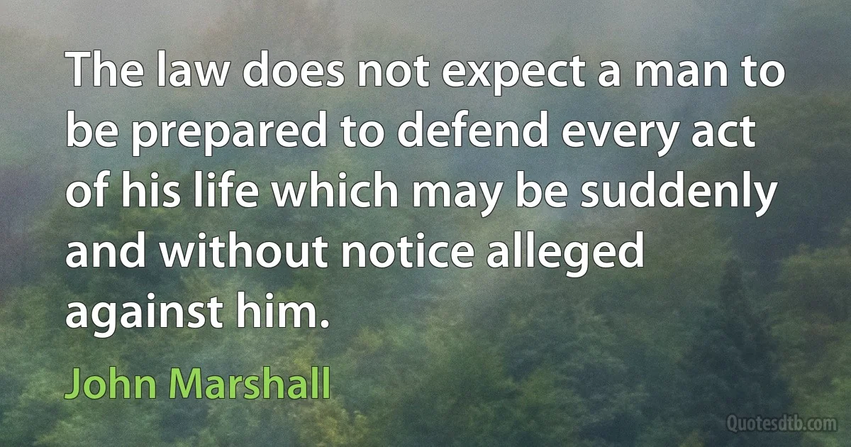 The law does not expect a man to be prepared to defend every act of his life which may be suddenly and without notice alleged against him. (John Marshall)