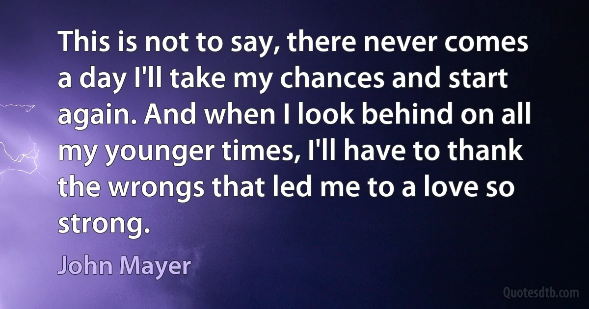 This is not to say, there never comes a day I'll take my chances and start again. And when I look behind on all my younger times, I'll have to thank the wrongs that led me to a love so strong. (John Mayer)