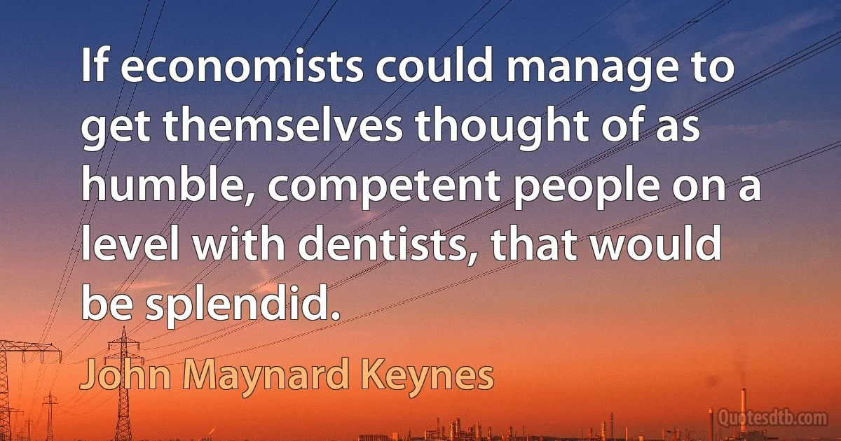 If economists could manage to get themselves thought of as humble, competent people on a level with dentists, that would be splendid. (John Maynard Keynes)