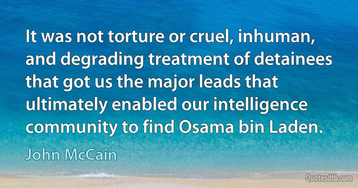 It was not torture or cruel, inhuman, and degrading treatment of detainees that got us the major leads that ultimately enabled our intelligence community to find Osama bin Laden. (John McCain)