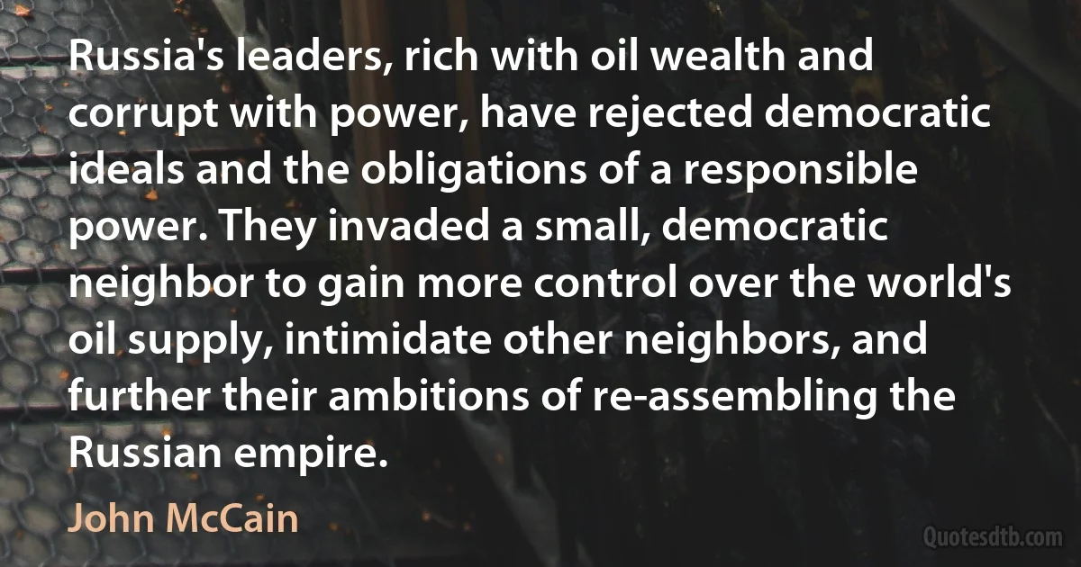 Russia's leaders, rich with oil wealth and corrupt with power, have rejected democratic ideals and the obligations of a responsible power. They invaded a small, democratic neighbor to gain more control over the world's oil supply, intimidate other neighbors, and further their ambitions of re-assembling the Russian empire. (John McCain)