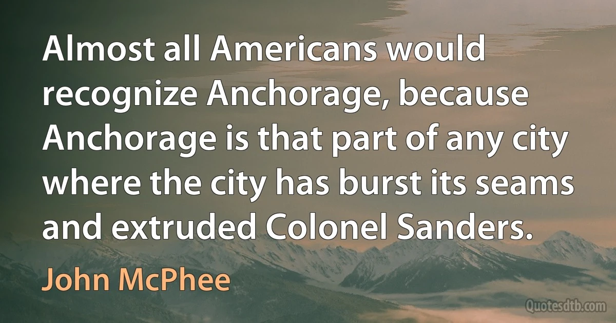 Almost all Americans would recognize Anchorage, because Anchorage is that part of any city where the city has burst its seams and extruded Colonel Sanders. (John McPhee)