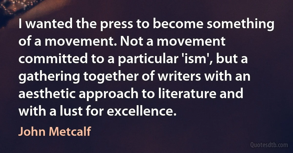 I wanted the press to become something of a movement. Not a movement committed to a particular 'ism', but a gathering together of writers with an aesthetic approach to literature and with a lust for excellence. (John Metcalf)