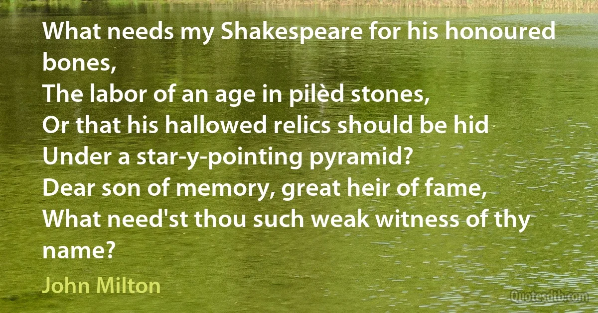 What needs my Shakespeare for his honoured bones,
The labor of an age in pilèd stones,
Or that his hallowed relics should be hid
Under a star-y-pointing pyramid?
Dear son of memory, great heir of fame,
What need'st thou such weak witness of thy name? (John Milton)