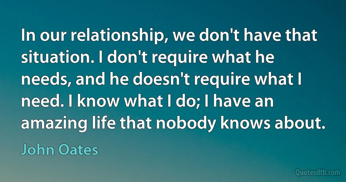 In our relationship, we don't have that situation. I don't require what he needs, and he doesn't require what I need. I know what I do; I have an amazing life that nobody knows about. (John Oates)