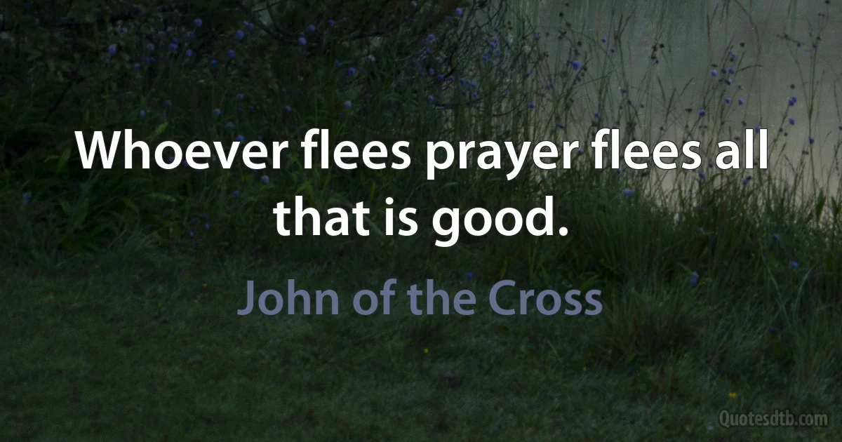 Whoever flees prayer flees all that is good. (John of the Cross)