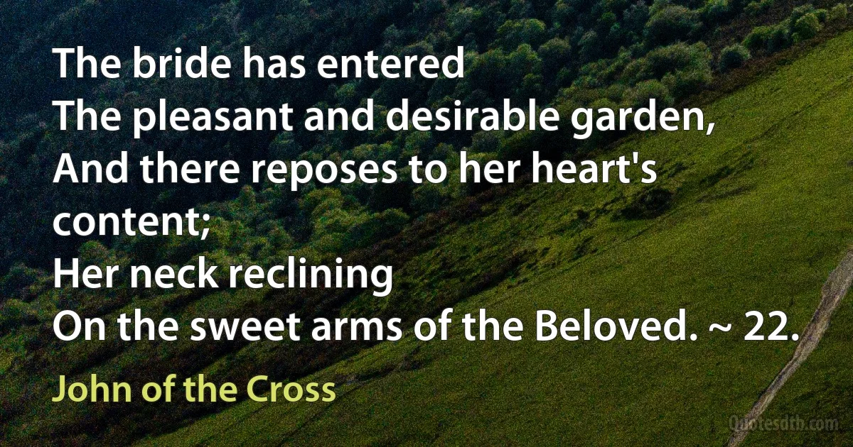 The bride has entered
The pleasant and desirable garden,
And there reposes to her heart's content;
Her neck reclining
On the sweet arms of the Beloved. ~ 22. (John of the Cross)