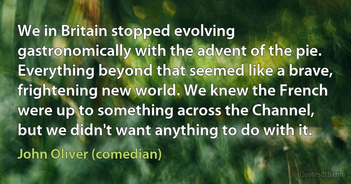We in Britain stopped evolving gastronomically with the advent of the pie. Everything beyond that seemed like a brave, frightening new world. We knew the French were up to something across the Channel, but we didn't want anything to do with it. (John Oliver (comedian))