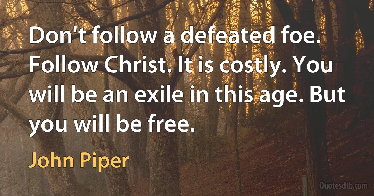 Don't follow a defeated foe. Follow Christ. It is costly. You will be an exile in this age. But you will be free. (John Piper)