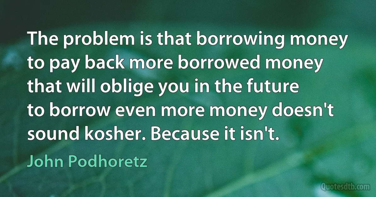 The problem is that borrowing money to pay back more borrowed money that will oblige you in the future to borrow even more money doesn't sound kosher. Because it isn't. (John Podhoretz)